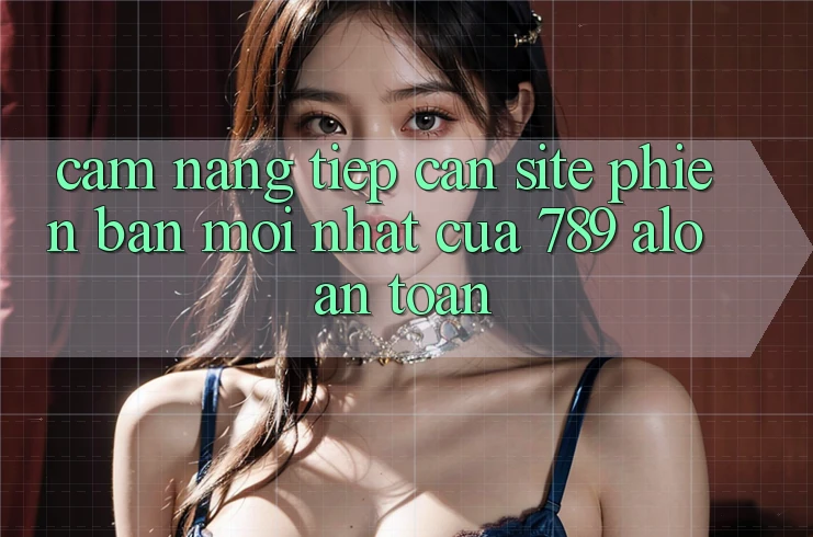 Cẩm nang Tiếp Cận Site Phiên bản mới Nhất Của 789 alo An Toàn