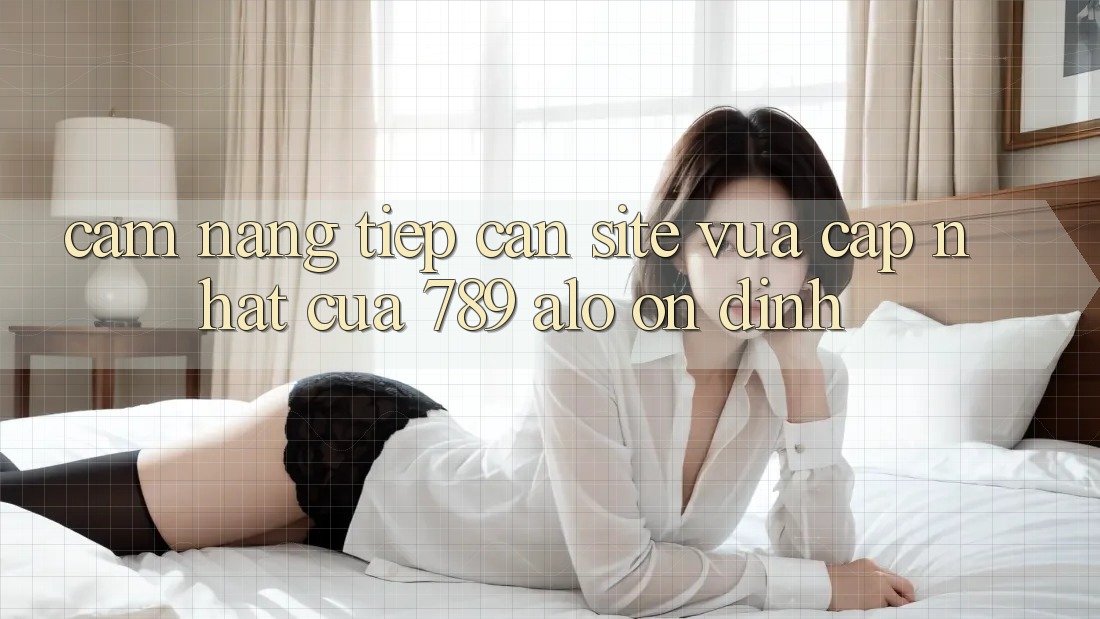 Cẩm nang Tiếp Cận Site Vừa cập nhật Của 789 alo Ổn định