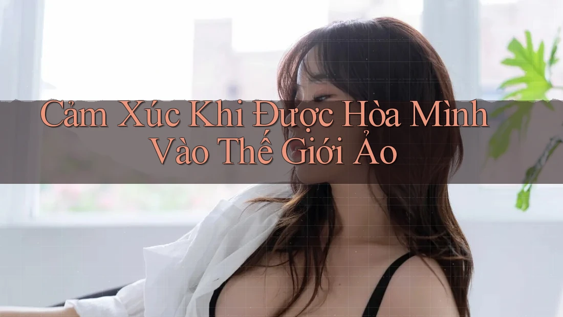 Cảm Xúc Khi Được Hòa Mình Vào Thế Giới Ảo Cảm Xúc Khi Được Hòa Mình Vào Thế Giới Ảo