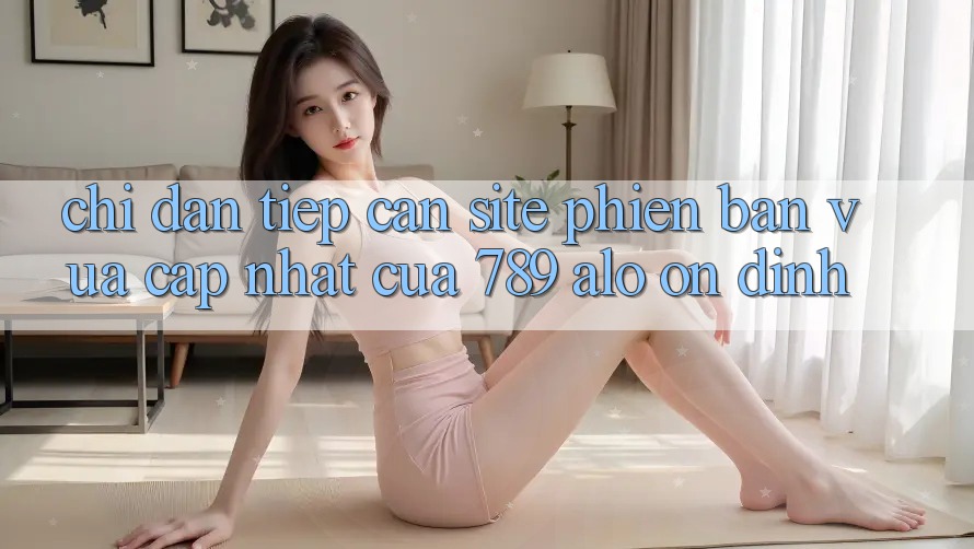 Chỉ dẫn Tiếp Cận Site Phiên bản vừa cập nhật Của 789 alo Ổn định