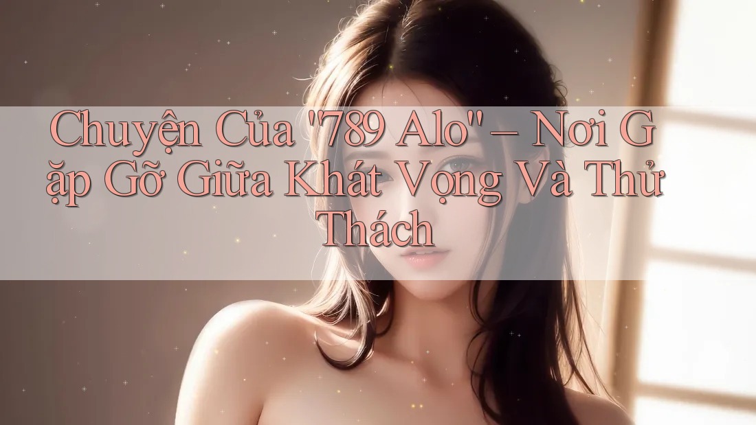 Chuyện Của “789 Alo” – Nơi Gặp Gỡ Giữa Khát Vọng Và Thử Thách