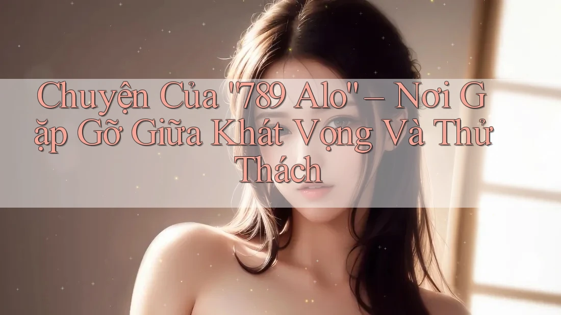 Chuyện Của “789 Alo” – Nơi Gặp Gỡ Giữa Khát Vọng Và Thử Thách