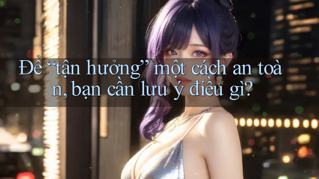 Để “tận hưởng” một cách an toàn, bạn cần lưu ý điều gì?