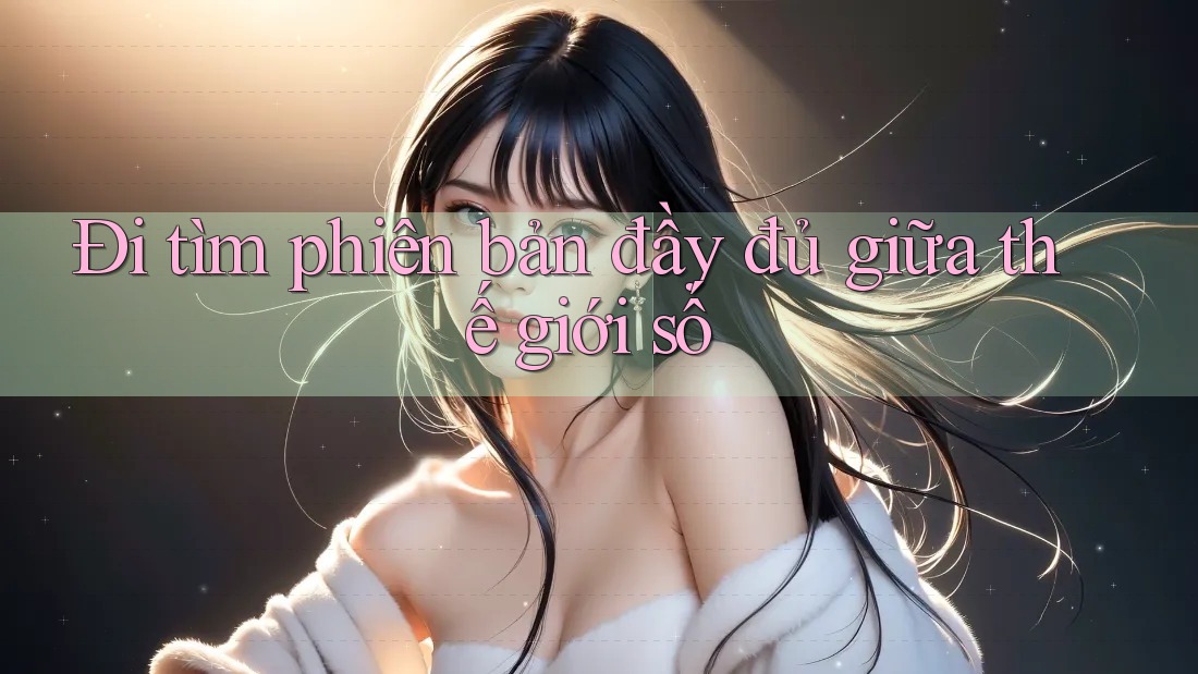 Đi tìm phiên bản đầy đủ giữa thế giới số Đi tìm phiên bản đầy đủ giữa thế giới số