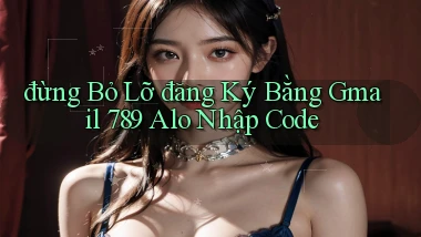 đừng bỏ lỡ đăng ký bằng gmail 789 alo nhập code