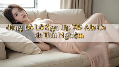 đừng bỏ lỡ sign up 789 alo code trải nghiệm