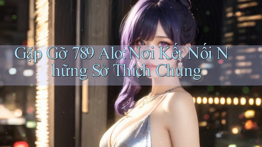 Gặp Gỡ 789 Alo: Nơi Kết Nối Những Sở Thích Chung Gặp Gỡ 789 Alo: Nơi Kết Nối Những Sở Thích Chung