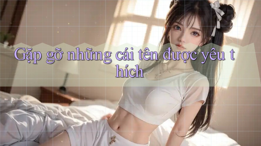 Gặp gỡ những cái tên được yêu thích Gặp gỡ những cái tên được yêu thích