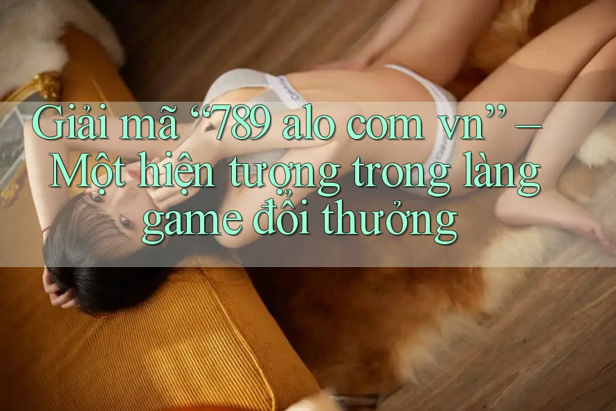 Giải mã “789 alo com vn” – Một hiện tượng trong làng game đổi thưởng Giải mã “789 alo com vn” – Một hiện tượng trong làng game đổi thưởng
