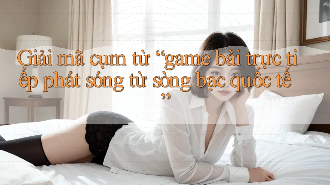 Giải mã cụm từ “game bài trực tiếp phát sóng từ sòng bạc quốc tế”