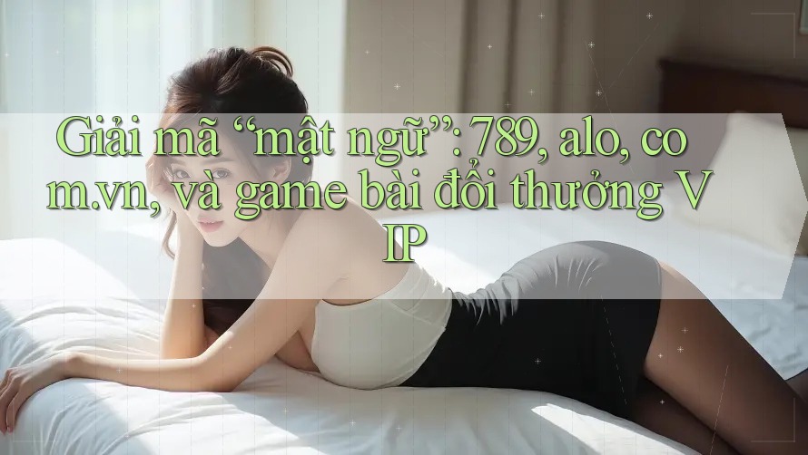 Giải mã “mật ngữ”: 789, alo, com. vn, và game bài đổi thưởng VIP