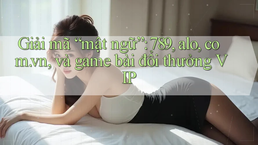 Giải mã “mật ngữ”: 789, alo, com. vn, và game bài đổi thưởng VIP
