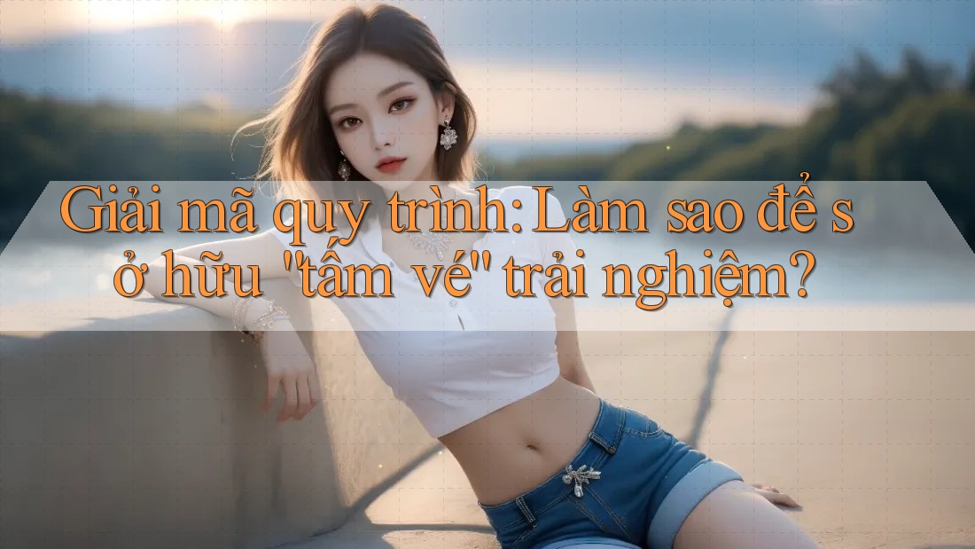 Giải mã quy trình: Làm sao để sở hữu “tấm vé” trải nghiệm?
