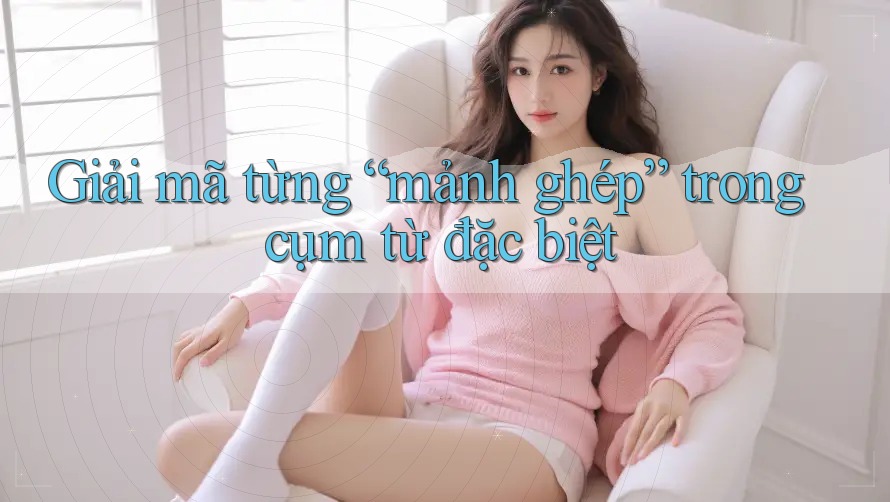 Giải mã từng “mảnh ghép” trong cụm từ đặc biệt