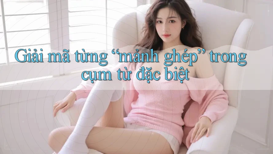 Giải mã từng “mảnh ghép” trong cụm từ đặc biệt