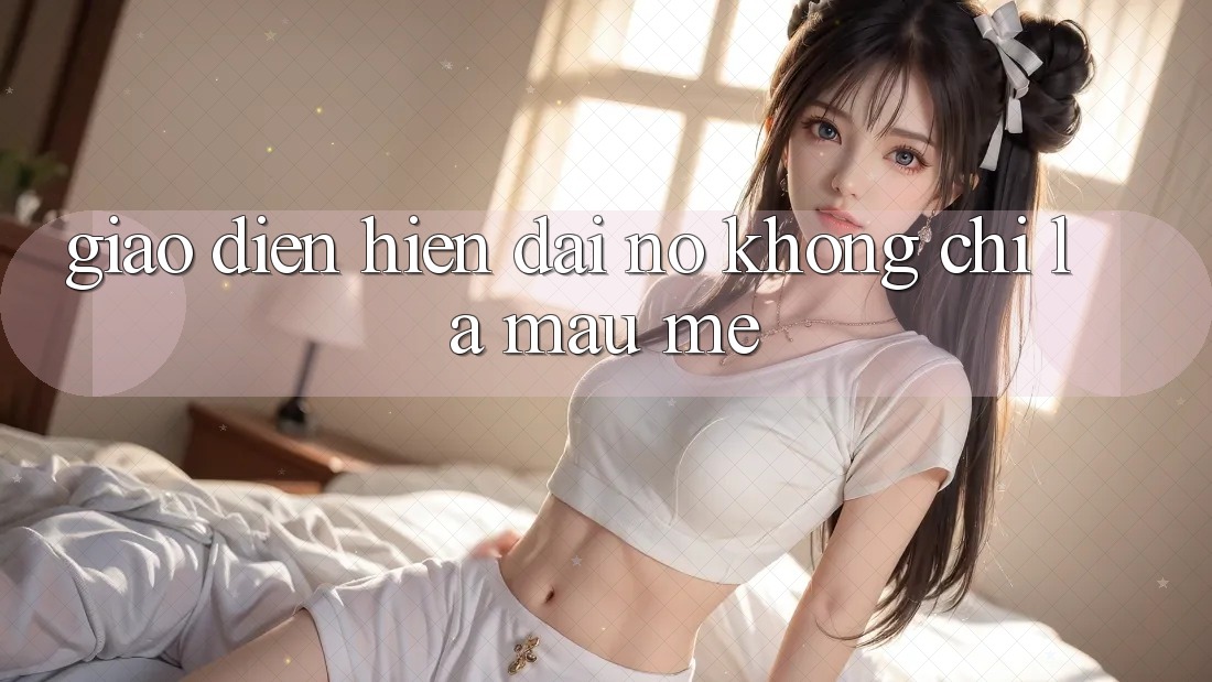 “Giao Diện Hiện Đại” – Nó Không Chỉ Là Màu Mè “Giao Diện Hiện Đại” – Nó Không Chỉ Là Màu Mè