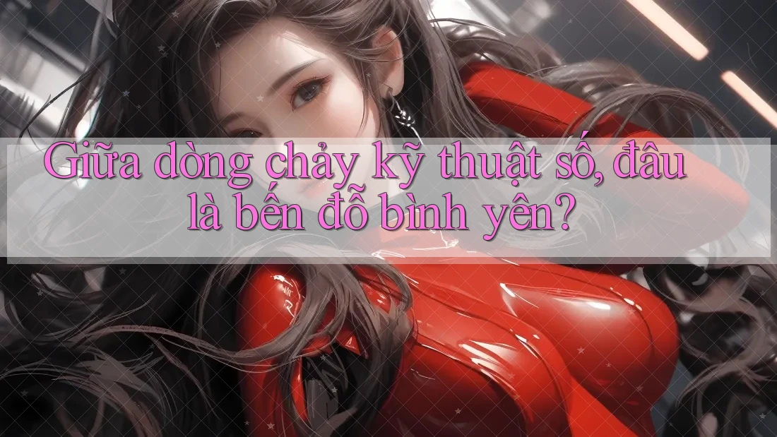 Giữa dòng chảy kỹ thuật số, đâu là bến đỗ bình yên?