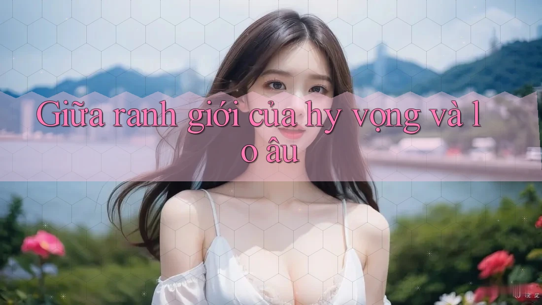 Giữa ranh giới của hy vọng và lo âu Giữa ranh giới của hy vọng và lo âu
