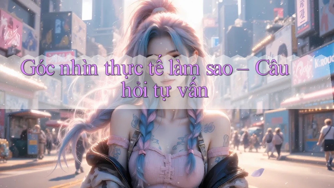Góc nhìn thực tế làm sao – Câu hỏi tự vấn Góc nhìn thực tế làm sao – Câu hỏi tự vấn