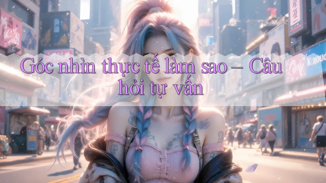 Góc nhìn thực tế làm sao – Câu hỏi tự vấn Góc nhìn thực tế làm sao – Câu hỏi tự vấn