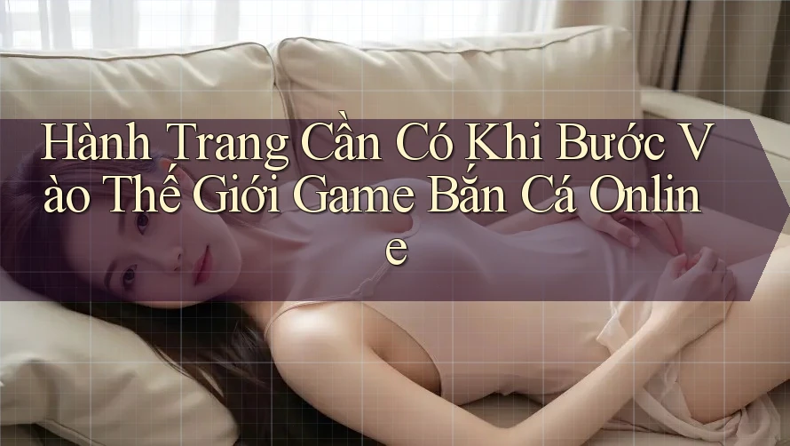 Hành Trang Cần Có Khi Bước Vào Thế Giới Game Bắn Cá Online