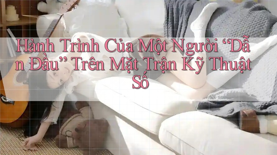 Hành Trình Của Một Người “Dẫn Đầu” Trên Mặt Trận Kỹ Thuật Số