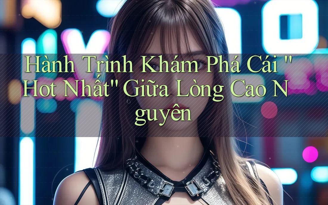 Hành Trình Khám Phá Cái “Hot Nhất” Giữa Lòng Cao Nguyên