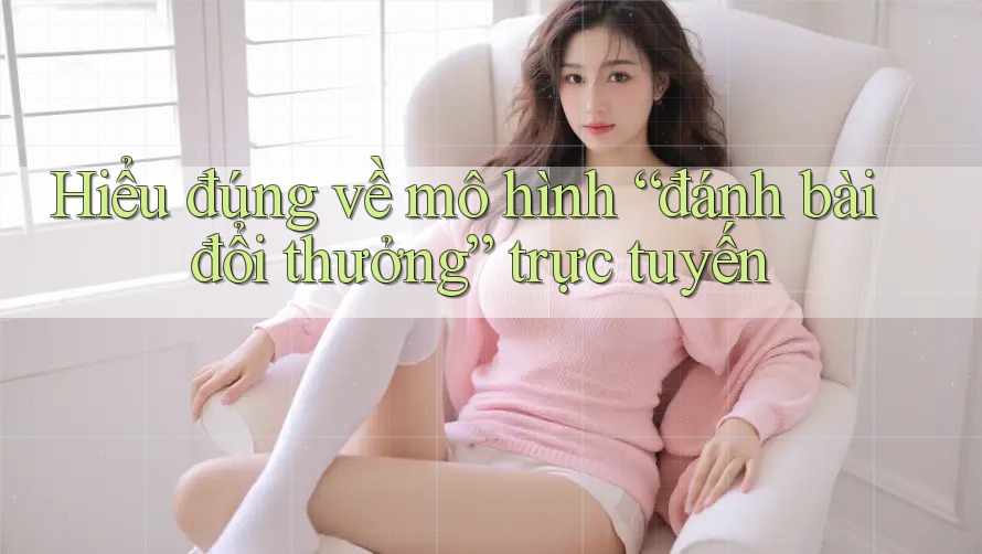 Hiểu đúng về mô hình “đánh bài đổi thưởng” trực tuyến Hiểu đúng về mô hình “đánh bài đổi thưởng” trực tuyến