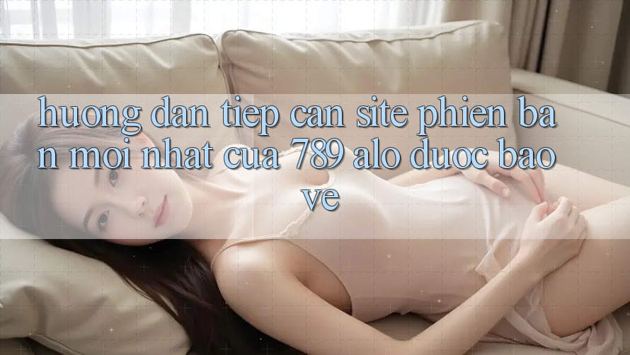 Hướng Dẫn Tiếp Cận Site Phiên bản mới Nhất Của 789 alo Được bảo vệ Hướng Dẫn Tiếp Cận Site Phiên bản mới Nhất Của 789 alo Được bảo vệ
