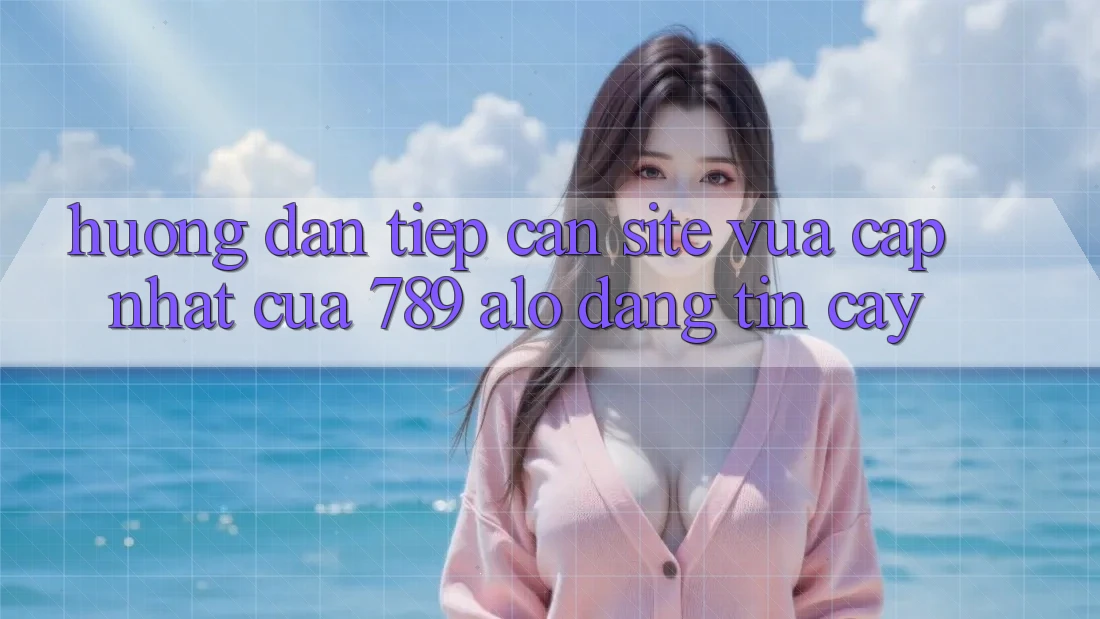 Hướng Dẫn Tiếp Cận Site Vừa cập nhật Của 789 alo Đáng tin cậy