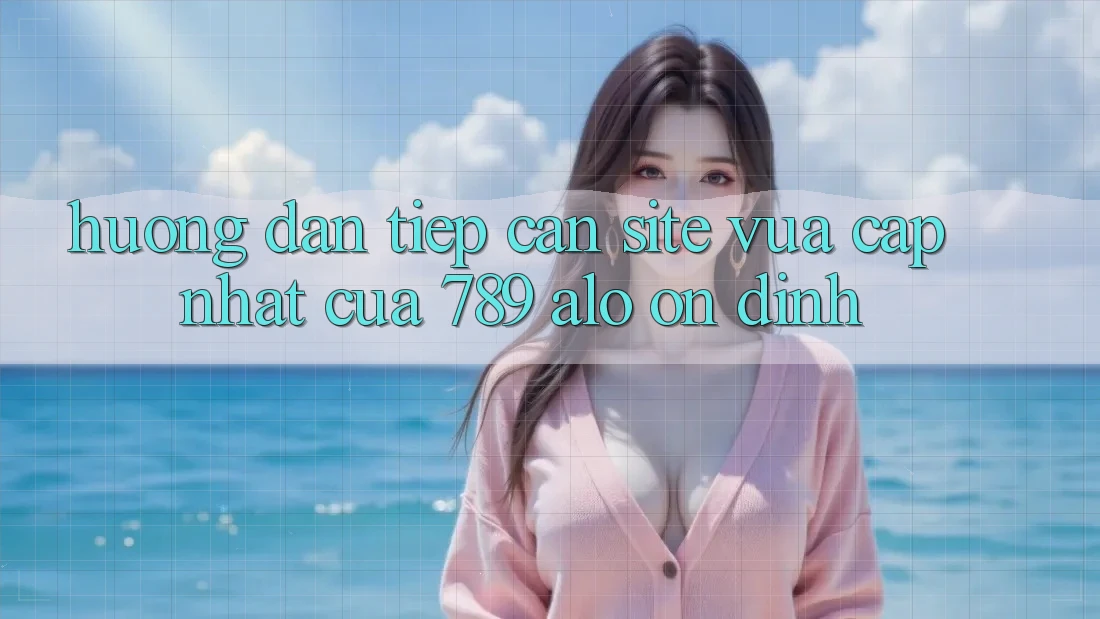 Hướng Dẫn Tiếp Cận Site Vừa cập nhật Của 789 alo Ổn định