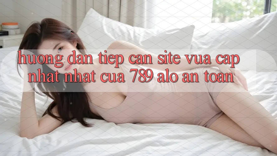 Hướng Dẫn Tiếp Cận Site Vừa cập nhật Nhất Của 789 alo An Toàn