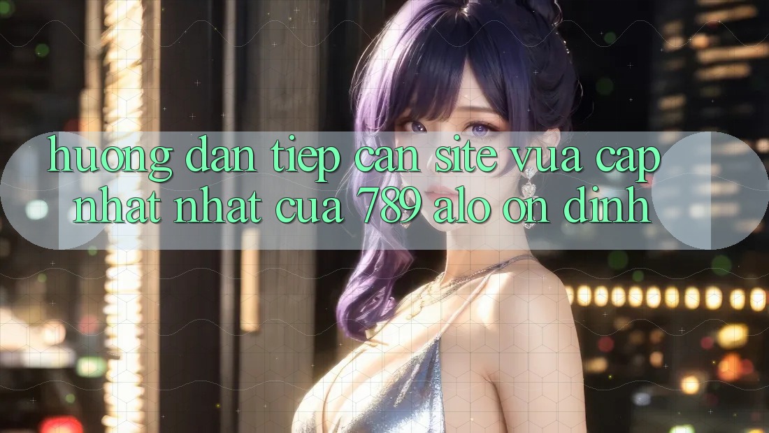 Hướng Dẫn Tiếp Cận Site Vừa cập nhật Nhất Của 789 alo Ổn định