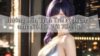 hướng dẫn trọn trải nghiệm game nổ hũ với 789 alo