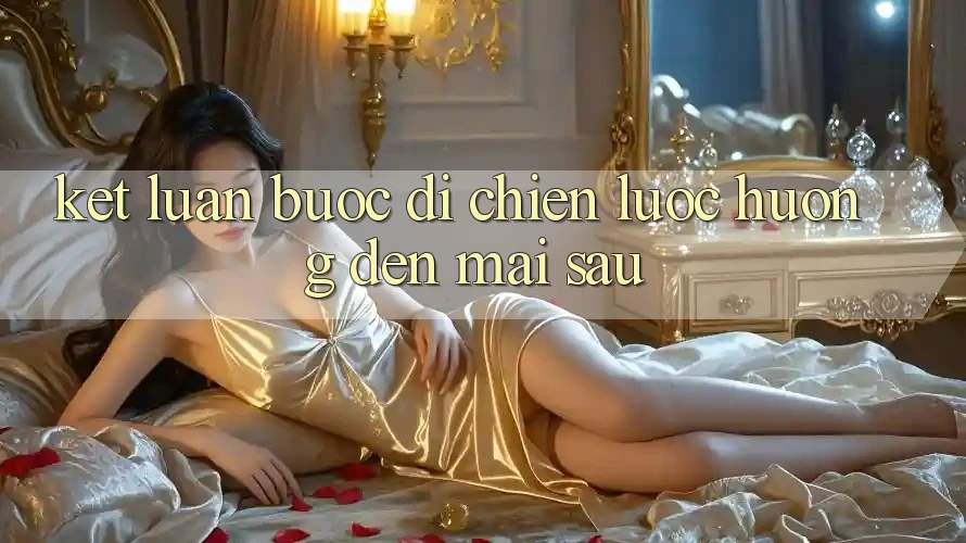 Kết Luận: Bước Đi Chiến Lược Hướng Đến Mai sau Kết Luận: Bước Đi Chiến Lược Hướng Đến Mai sau
