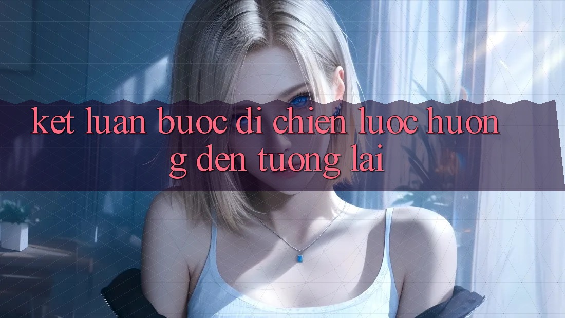 Kết Luận: Bước Đi Chiến Lược Hướng Đến Tương Lai Kết Luận: Bước Đi Chiến Lược Hướng Đến Tương Lai