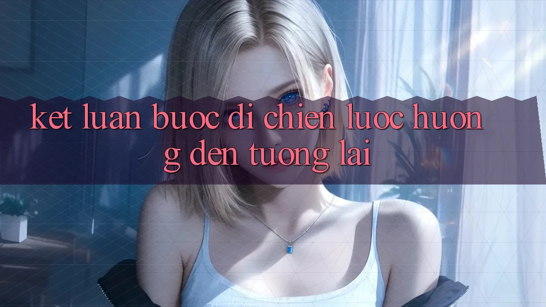 Kết Luận: Bước Đi Chiến Lược Hướng Đến Tương Lai Kết Luận: Bước Đi Chiến Lược Hướng Đến Tương Lai