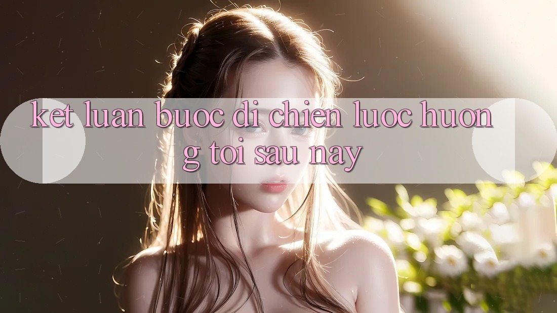 Kết Luận: Bước Đi Chiến Lược Hướng Tới Sau này Kết Luận: Bước Đi Chiến Lược Hướng Tới Sau này