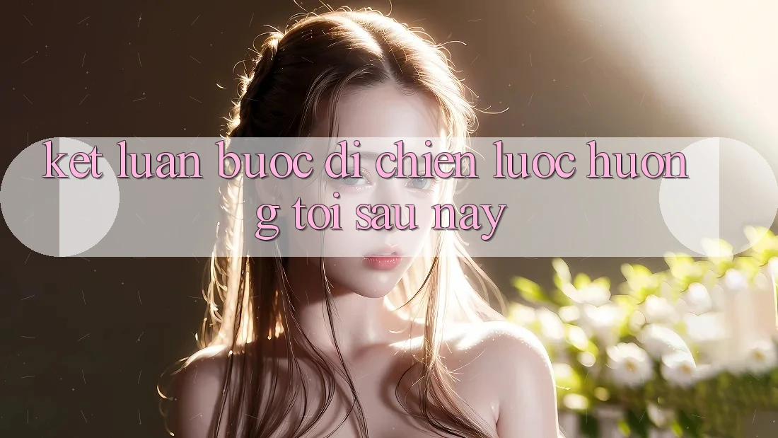 Kết Luận: Bước Đi Chiến Lược Hướng Tới Sau này