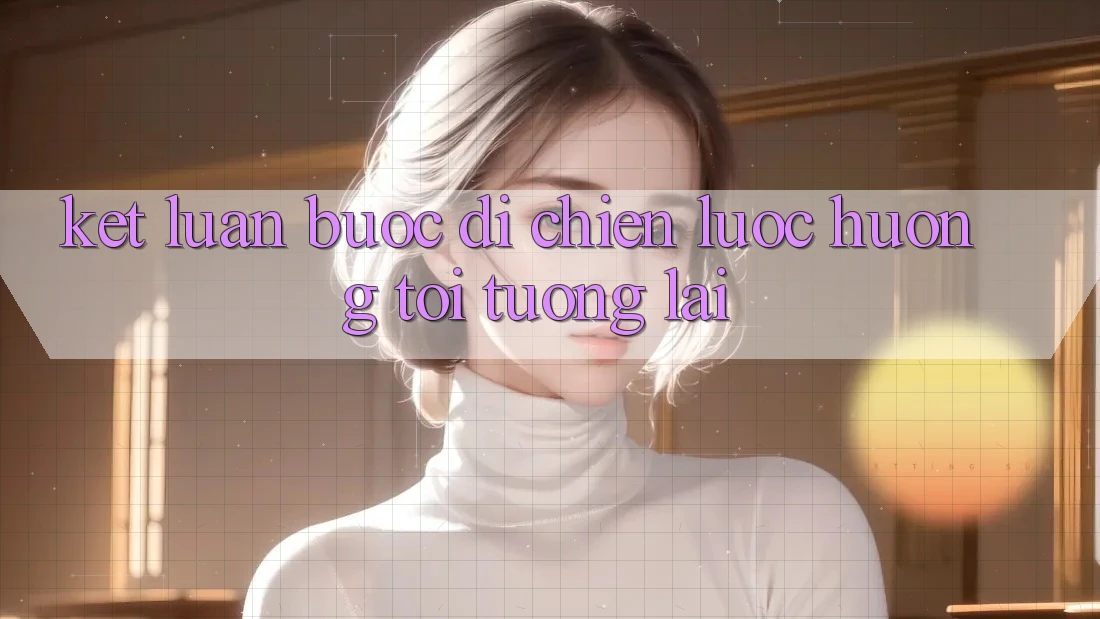Kết Luận: Bước Đi Chiến Lược Hướng Tới Tương Lai Kết Luận: Bước Đi Chiến Lược Hướng Tới Tương Lai