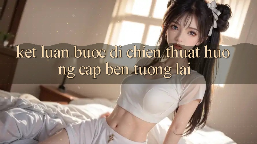 Kết Luận: Bước Đi Chiến thuật Hướng Cập bến Tương Lai Kết Luận: Bước Đi Chiến thuật Hướng Cập bến Tương Lai