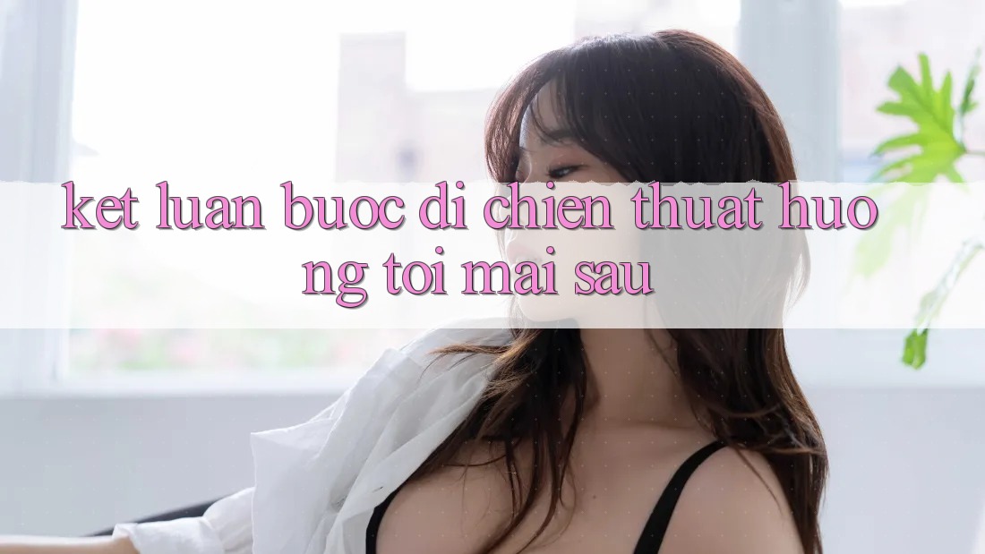 Kết Luận: Bước Đi Chiến thuật Hướng Tới Mai sau