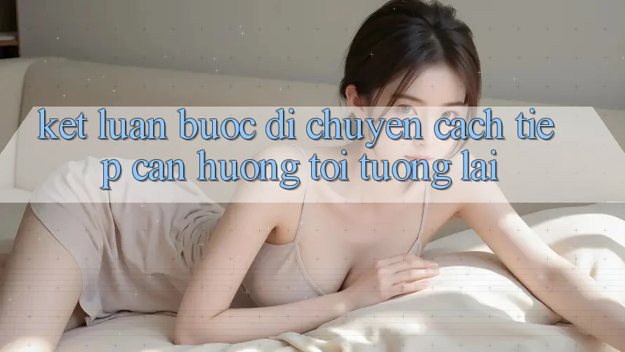 Kết Luận: Bước Di chuyển Cách tiếp cận Hướng Tới Tương Lai Kết Luận: Bước Di chuyển Cách tiếp cận Hướng Tới Tương Lai