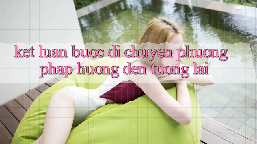 Kết Luận: Bước Di chuyển Phương pháp Hướng Đến Tương Lai Kết Luận: Bước Di chuyển Phương pháp Hướng Đến Tương Lai
