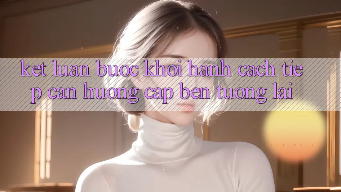 Kết Luận: Bước Khởi hành Cách tiếp cận Hướng Cập bến Tương lai