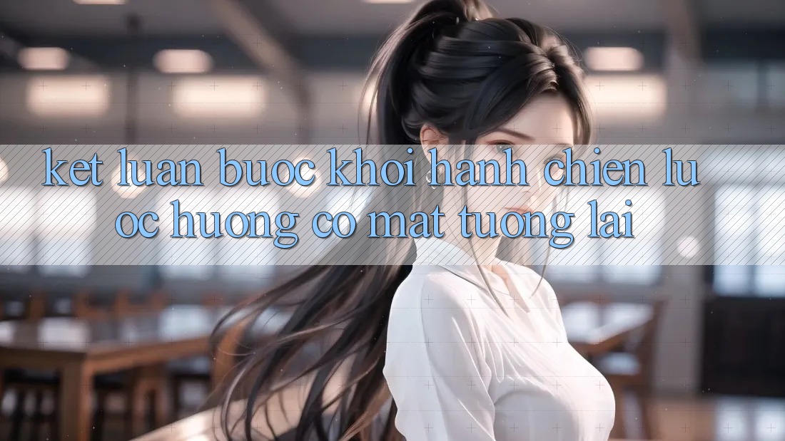 Kết Luận: Bước Khởi hành Chiến Lược Hướng Có mặt Tương Lai
