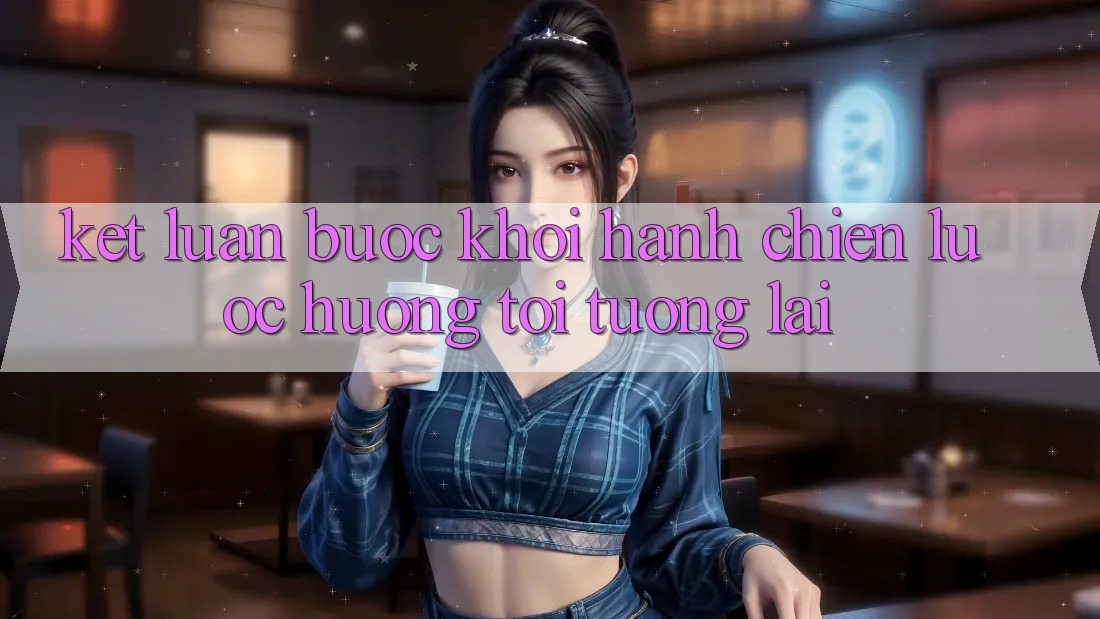 Kết Luận: Bước Khởi hành Chiến Lược Hướng Tới Tương Lai Kết Luận: Bước Khởi hành Chiến Lược Hướng Tới Tương Lai