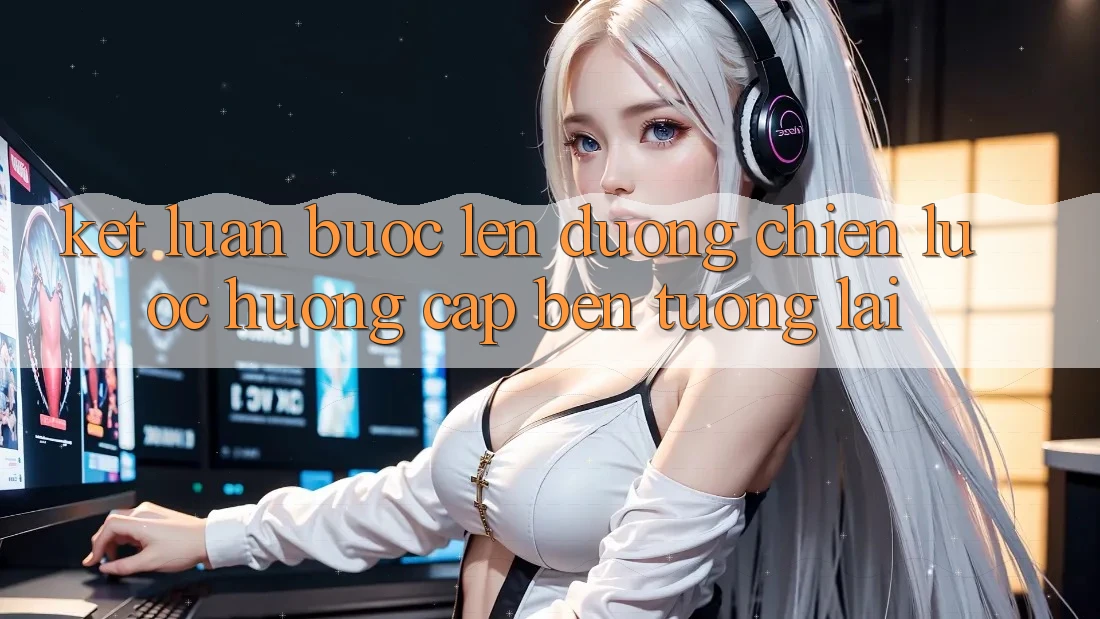 Kết Luận: Bước Lên đường Chiến Lược Hướng Cập bến Tương Lai Kết Luận: Bước Lên đường Chiến Lược Hướng Cập bến Tương Lai