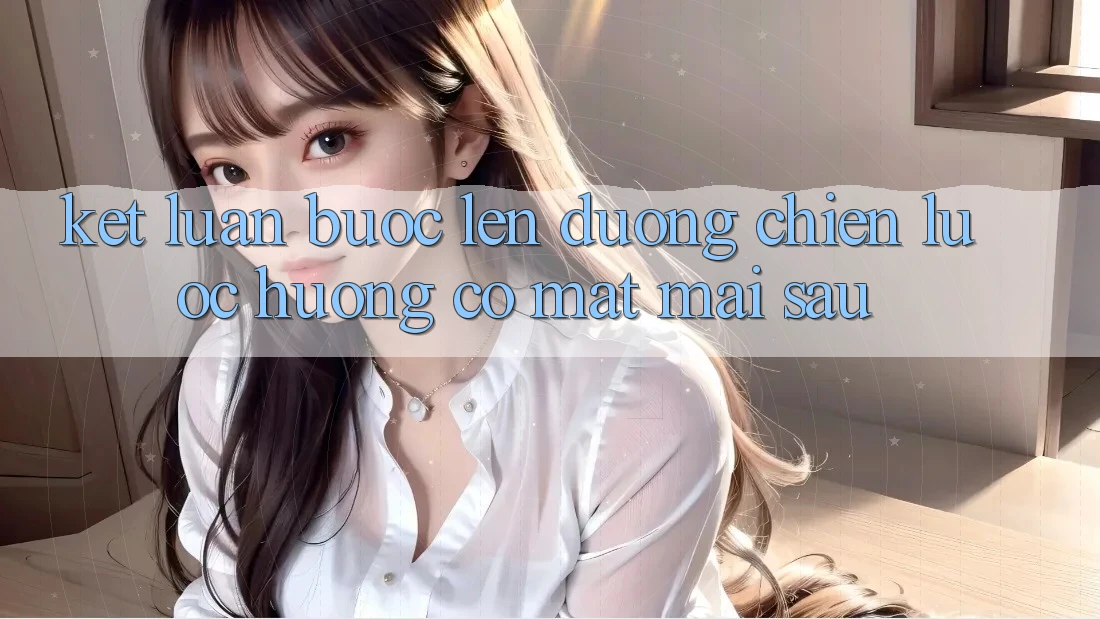 Kết Luận: Bước Lên đường Chiến Lược Hướng Có mặt Mai sau Kết Luận: Bước Lên đường Chiến Lược Hướng Có mặt Mai sau