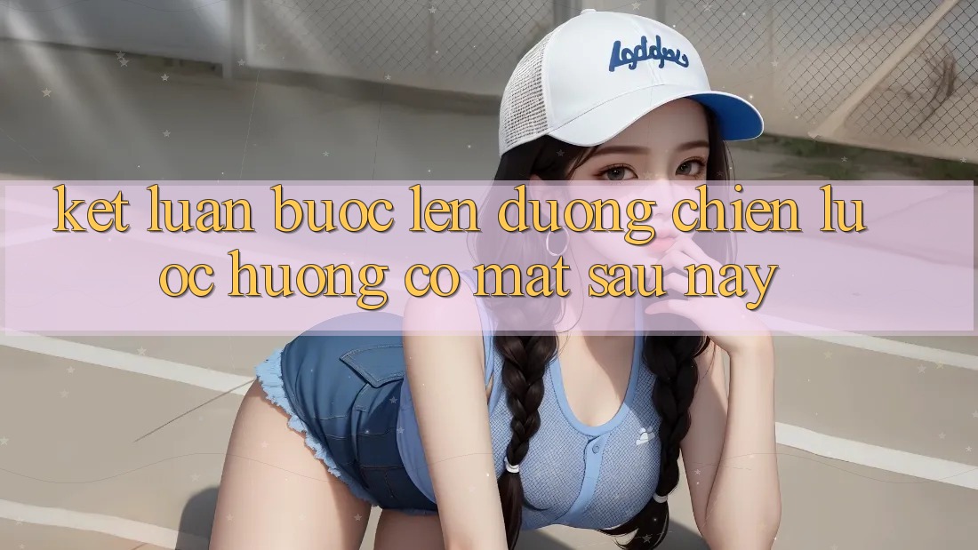Kết Luận: Bước Lên đường Chiến Lược Hướng Có mặt Sau này Kết Luận: Bước Lên đường Chiến Lược Hướng Có mặt Sau này